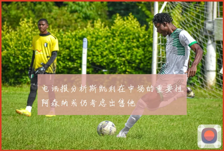 电讯报分析斯凯利在中场的重要性阿森纳或仍考虑出售他