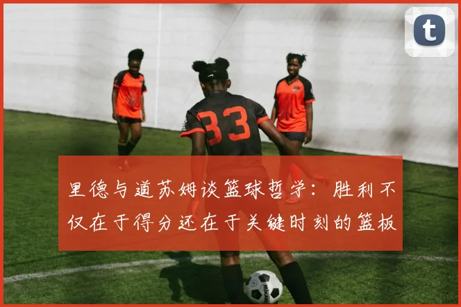 里德与道苏姆谈篮球哲学：胜利不仅在于得分还在于关键时刻的篮板球