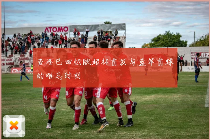 查洛巴回忆欧超杯首发与蓝军首球的难忘时刻