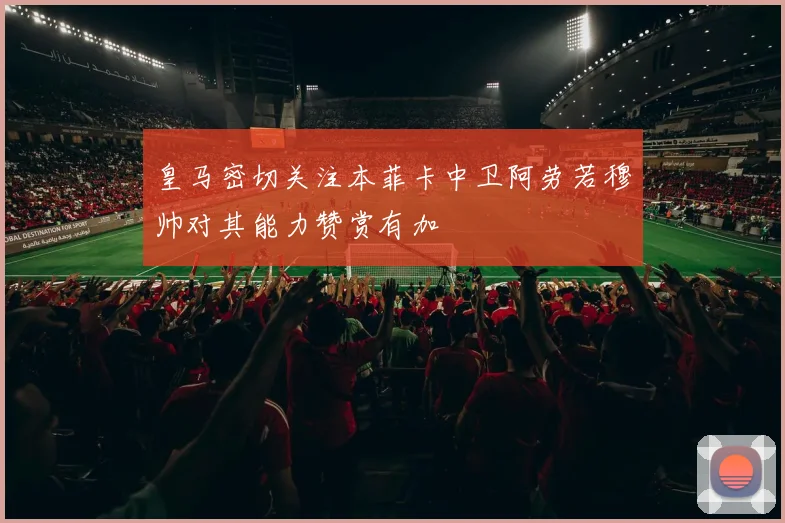 皇马密切关注本菲卡中卫阿劳若穆帅对其能力赞赏有加