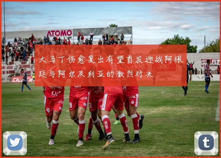 大马丁伤愈复出有望首发迎战阿根廷与阿尔及利亚的激烈对决