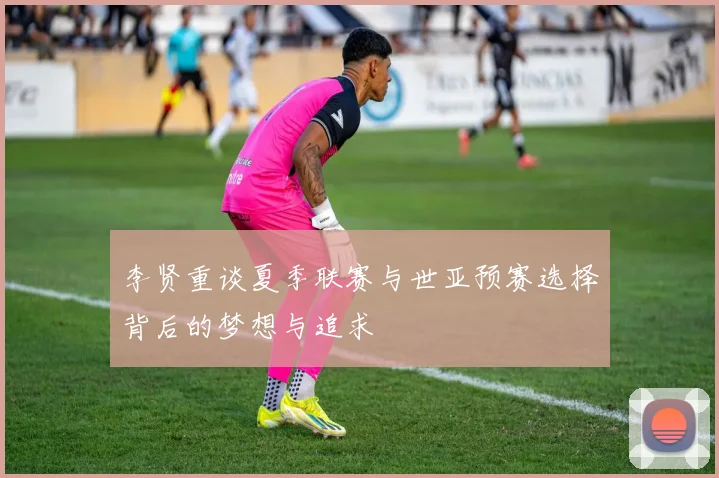 李贤重谈夏季联赛与世亚预赛选择背后的梦想与追求