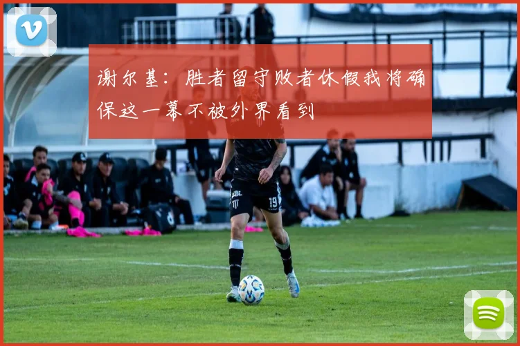 谢尔基：胜者留守败者休假我将确保这一幕不被外界看到