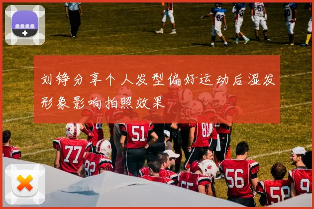 刘铮分享个人发型偏好运动后湿发形象影响拍照效果