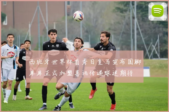 西班牙世界杯首秀日皇马宣布国脚库库正式加盟喜讯传递球迷期待