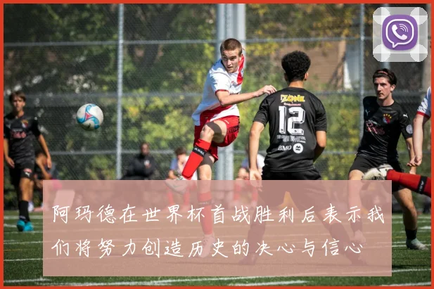 阿玛德在世界杯首战胜利后表示我们将努力创造历史的决心与信心