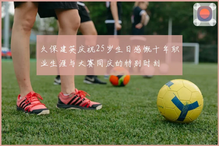 久保建英庆祝25岁生日感慨十年职业生涯与大赛同庆的特别时刻