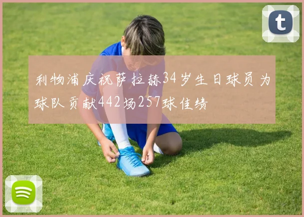 利物浦庆祝萨拉赫34岁生日球员为球队贡献442场257球佳绩