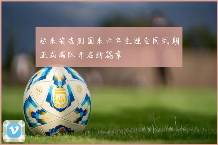 达米安告别国米六年生涯合同到期正式离队开启新篇章