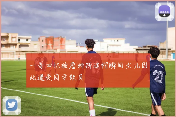 一哥回忆被詹姆斯追帽瞬间女儿因此遭受同学欺负