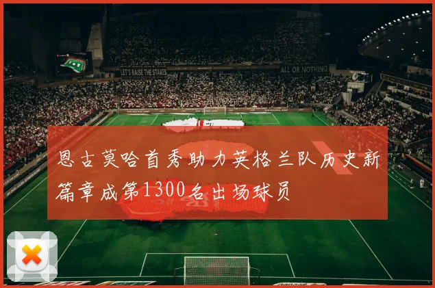 恩古莫哈首秀助力英格兰队历史新篇章成第1300名出场球员
