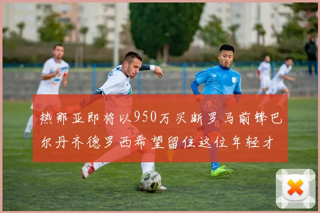 热那亚即将以950万买断罗马前锋巴尔丹齐德罗西希望留住这位年轻才俊
