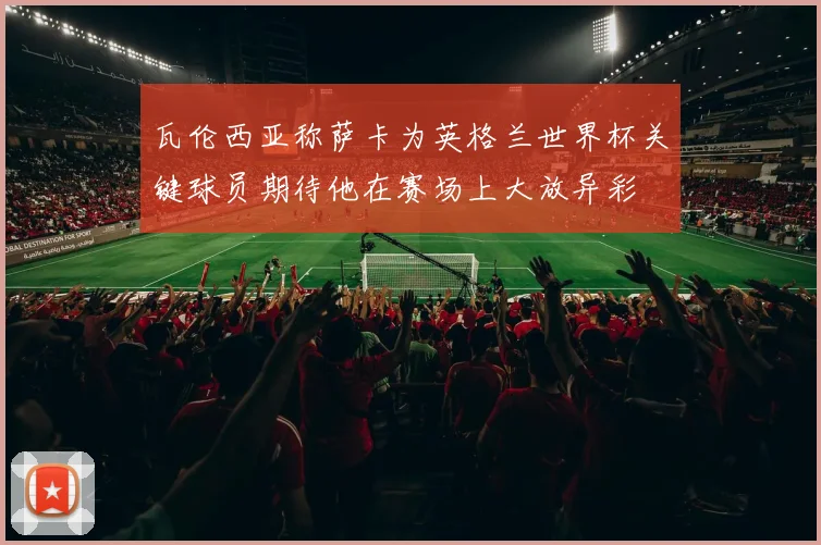 瓦伦西亚称萨卡为英格兰世界杯关键球员期待他在赛场上大放异彩