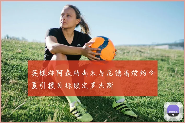 英媒称阿森纳尚未与厄德高续约今夏引援目标锁定罗杰斯