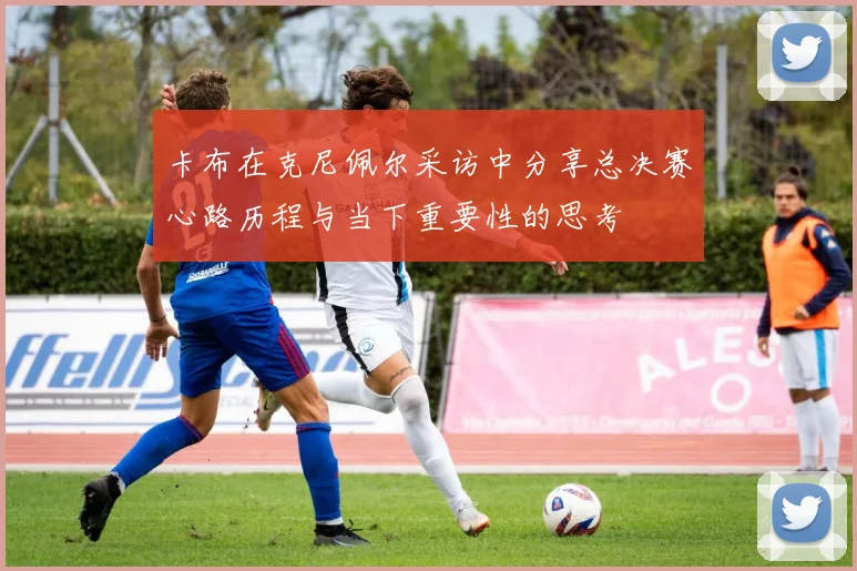 卡布在克尼佩尔采访中分享总决赛心路历程与当下重要性的思考