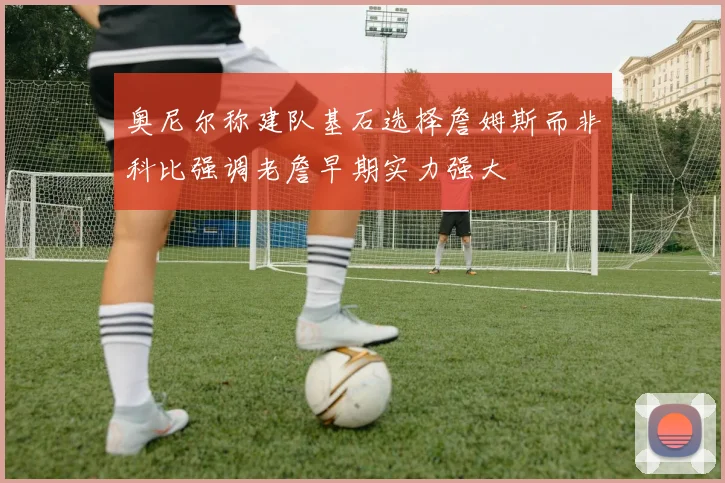 奥尼尔称建队基石选择詹姆斯而非科比强调老詹早期实力强大
