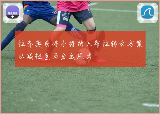 拉齐奥或将小将纳入希拉转会方案以减轻皇马分成压力