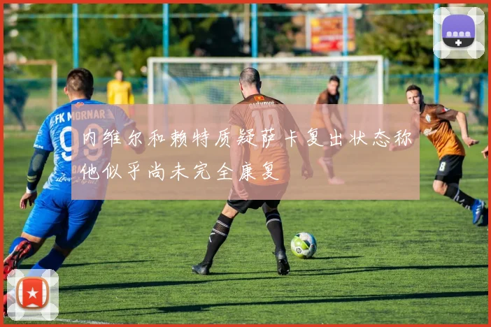 内维尔和赖特质疑萨卡复出状态称他似乎尚未完全康复