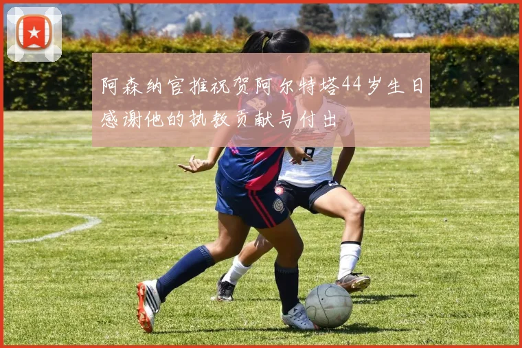 阿森纳官推祝贺阿尔特塔44岁生日感谢他的执教贡献与付出