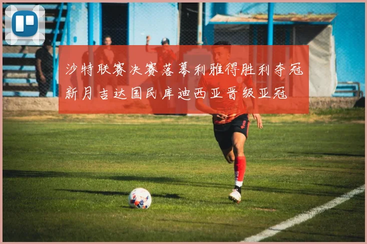沙特联赛决赛落幕利雅得胜利夺冠新月吉达国民库迪西亚晋级亚冠