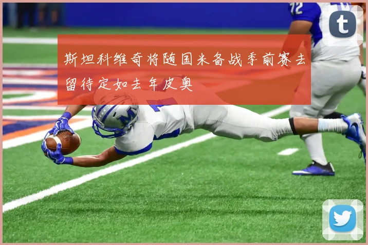 斯坦科维奇将随国米备战季前赛去留待定如去年皮奥